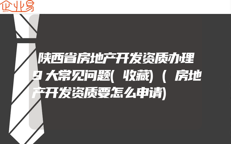 陕西省房地产开发资质办理9大常见问题(收藏)(房地产开发资质要怎么申请)