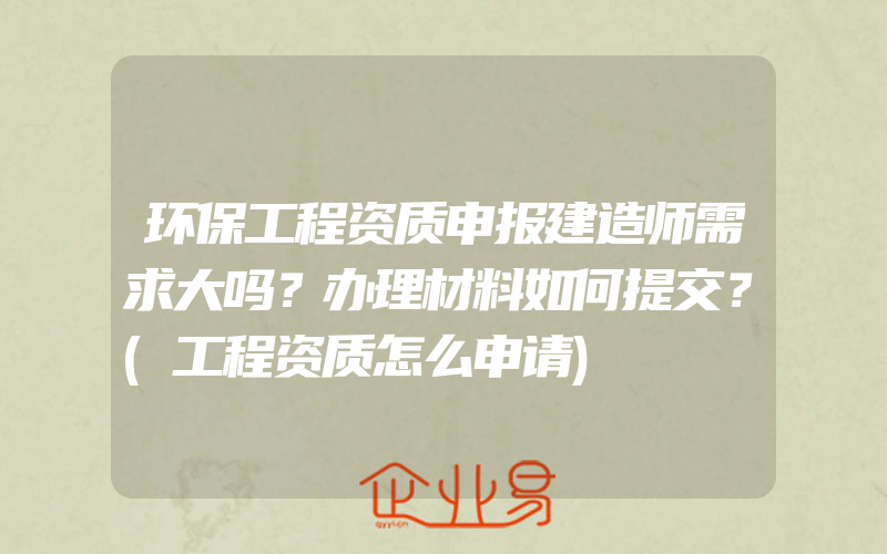 环保工程资质申报建造师需求大吗？办理材料如何提交？(工程资质怎么申请)