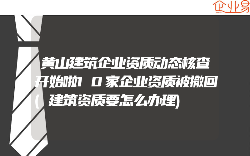 黄山建筑企业资质动态核查开始啦10家企业资质被撤回(建筑资质要怎么办理)