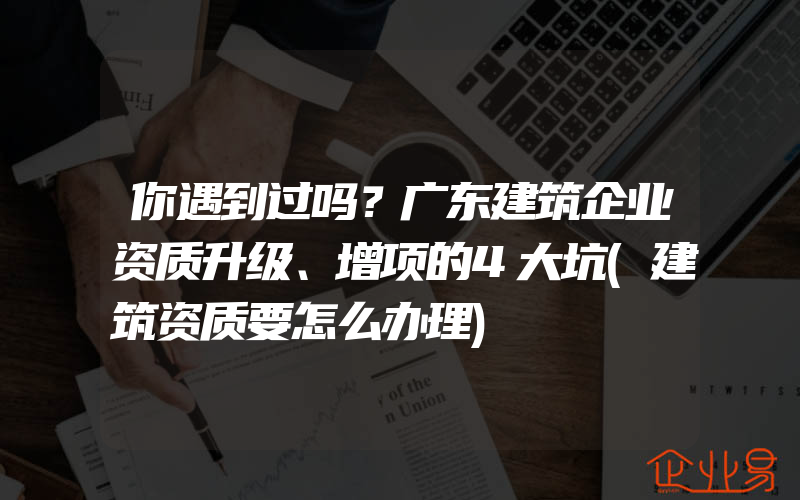 你遇到过吗？广东建筑企业资质升级、增项的4大坑(建筑资质要怎么办理)