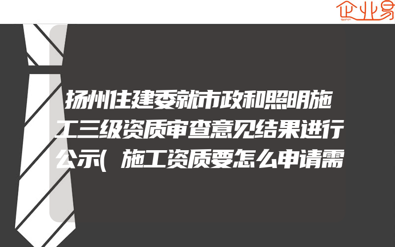 扬州住建委就市政和照明施工三级资质审查意见结果进行公示(施工资质要怎么申请需要注意什么)