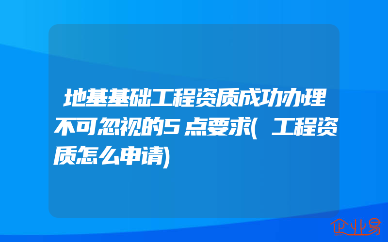 地基基础工程资质成功办理不可忽视的5点要求(工程资质怎么申请)