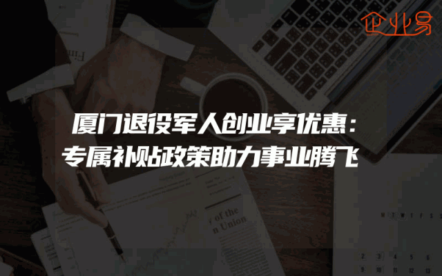 厦门退役军人创业享优惠：专属补贴政策助力事业腾飞