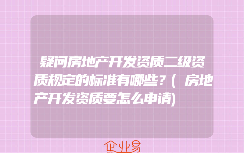 疑问房地产开发资质二级资质规定的标准有哪些？(房地产开发资质要怎么申请)