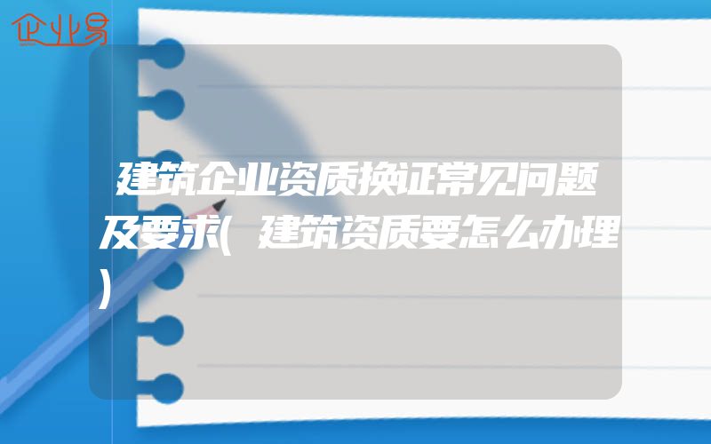 建筑企业资质换证常见问题及要求(建筑资质要怎么办理)