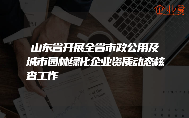 山东省开展全省市政公用及城市园林绿化企业资质动态核查工作