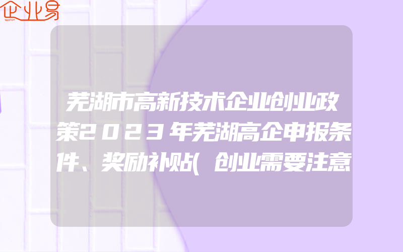 芜湖市高新技术企业创业政策2023年芜湖高企申报条件、奖励补贴(创业需要注意什么)