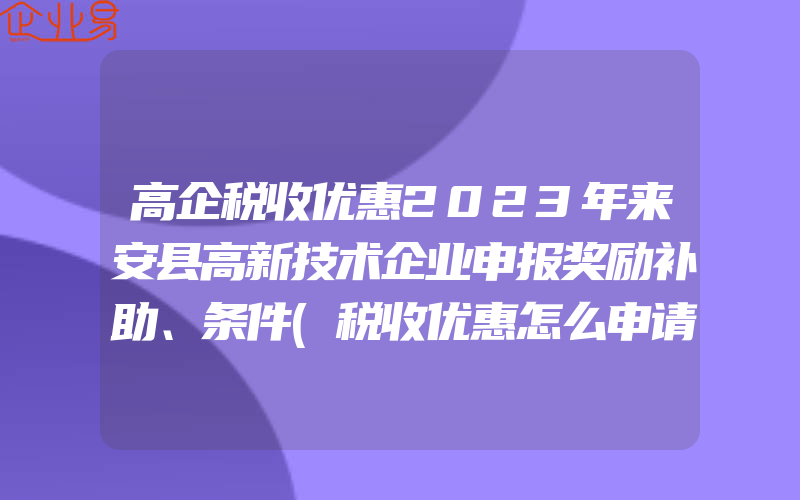 高企税收优惠2023年来安县高新技术企业申报奖励补助、条件(税收优惠怎么申请)