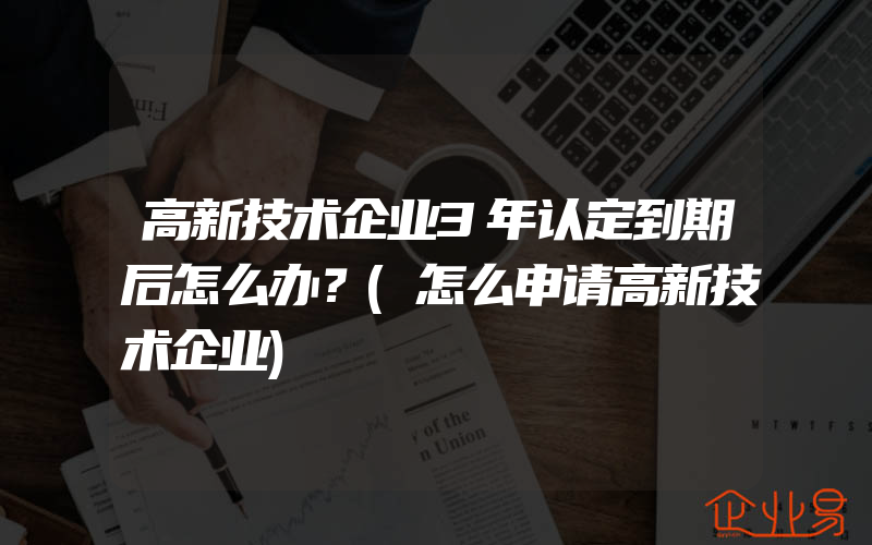 高新技术企业3年认定到期后怎么办？(怎么申请高新技术企业)