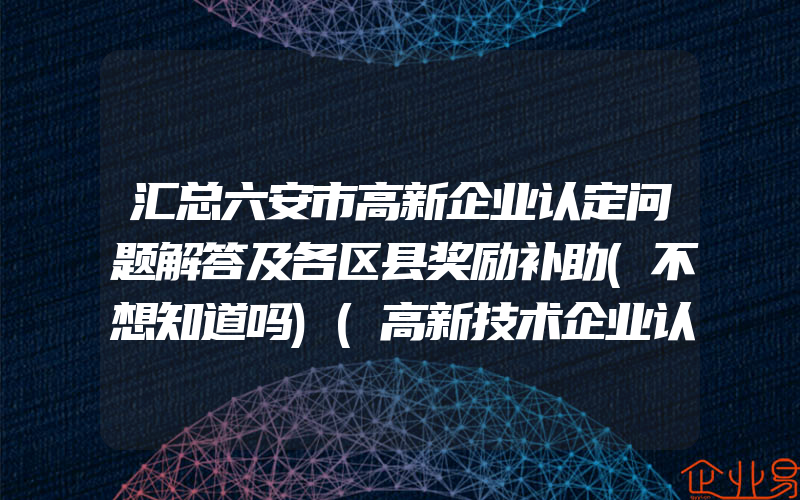 汇总六安市高新企业认定问题解答及各区县奖励补助(不想知道吗)(高新技术企业认定)