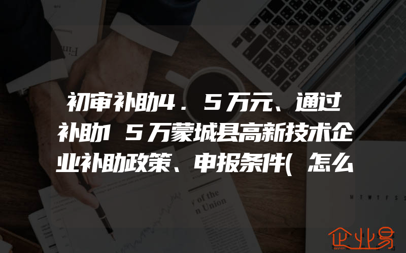 初审补助4.5万元、通过补助15万蒙城县高新技术企业补助政策、申报条件(怎么申请高新技术企业)