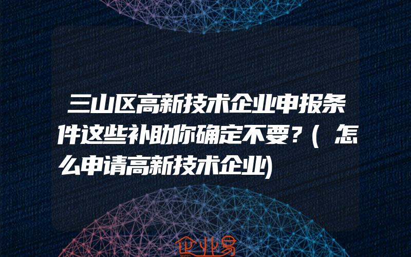 三山区高新技术企业申报条件这些补助你确定不要？(怎么申请高新技术企业)