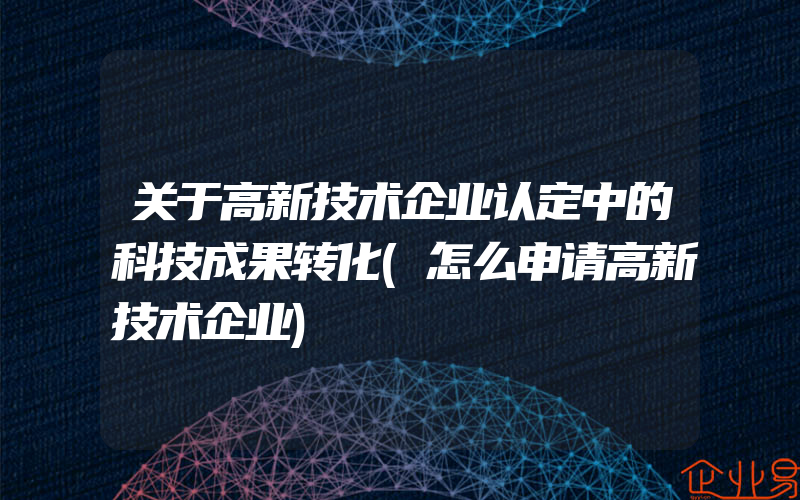 关于高新技术企业认定中的科技成果转化(怎么申请高新技术企业)