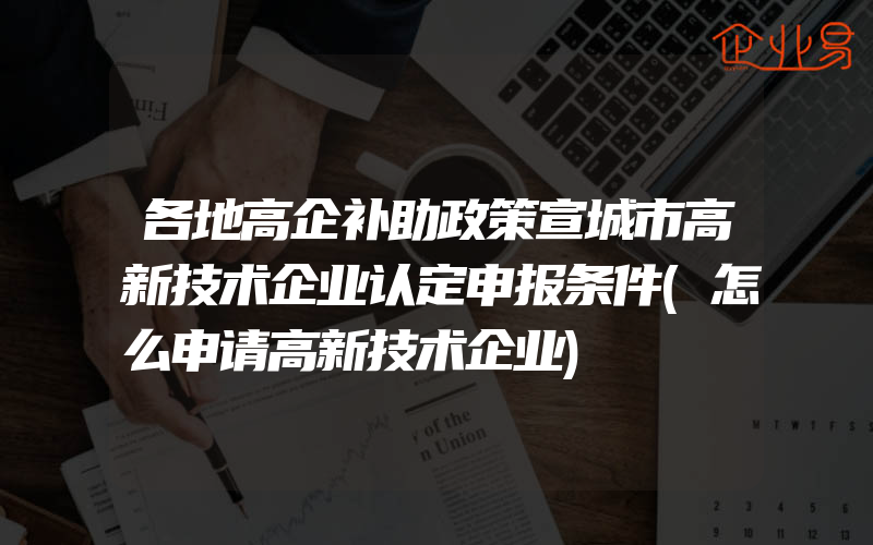 各地高企补助政策宣城市高新技术企业认定申报条件(怎么申请高新技术企业)