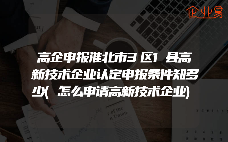 高企申报淮北市3区1县高新技术企业认定申报条件知多少(怎么申请高新技术企业)