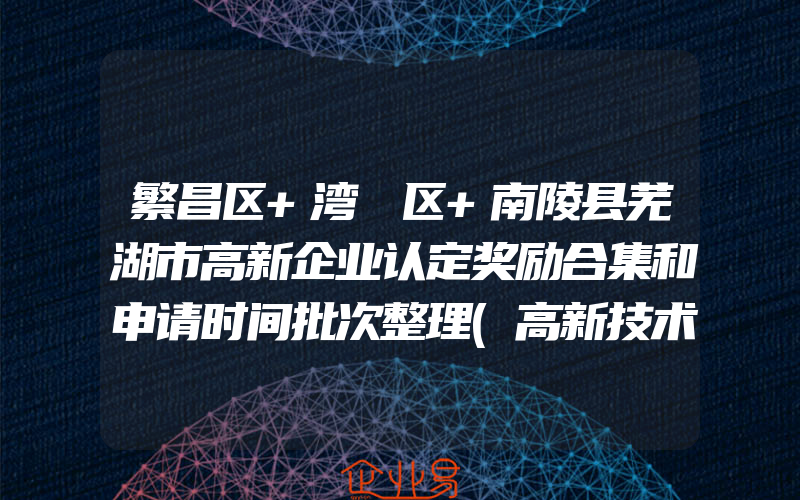 繁昌区+湾沚区+南陵县芜湖市高新企业认定奖励合集和申请时间批次整理(高新技术企业认定)