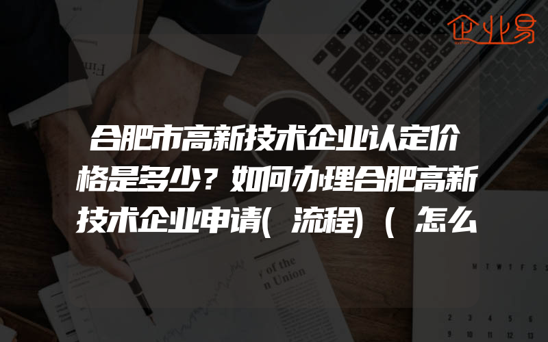 合肥市高新技术企业认定价格是多少？如何办理合肥高新技术企业申请(流程)(怎么申请高新技术企业)