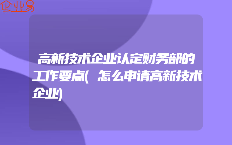 高新技术企业认定财务部的工作要点(怎么申请高新技术企业)