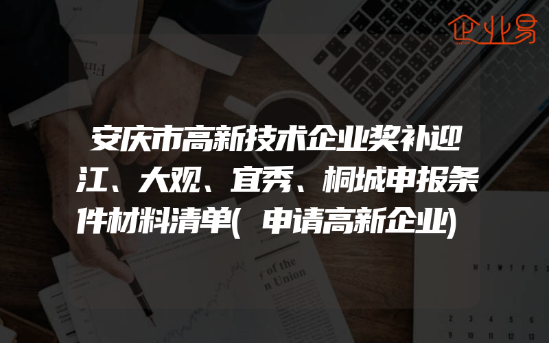 安庆市高新技术企业奖补迎江、大观、宜秀、桐城申报条件材料清单(申请高新企业)