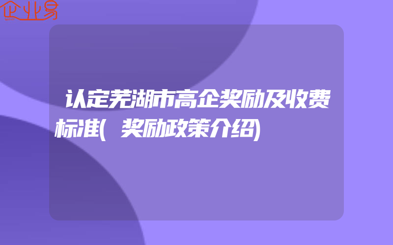 认定芜湖市高企奖励及收费标准(奖励政策介绍)