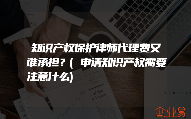 知识产权保护律师代理费又谁承担？(申请知识产权需要注意什么)