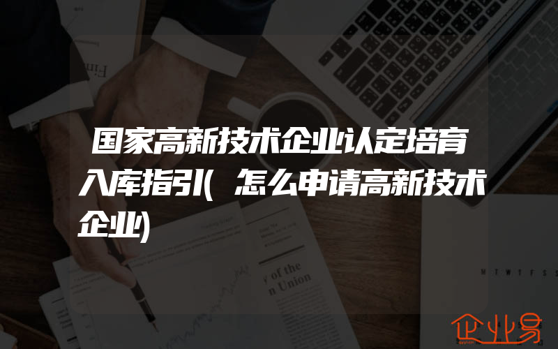 国家高新技术企业认定培育入库指引(怎么申请高新技术企业)