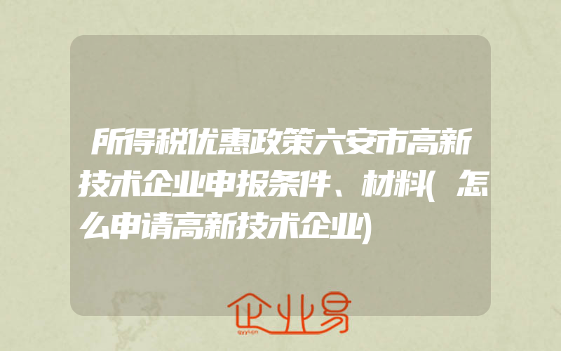 所得税优惠政策六安市高新技术企业申报条件、材料(怎么申请高新技术企业)