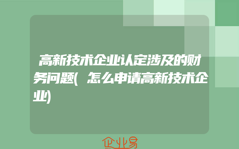 高新技术企业认定涉及的财务问题(怎么申请高新技术企业)