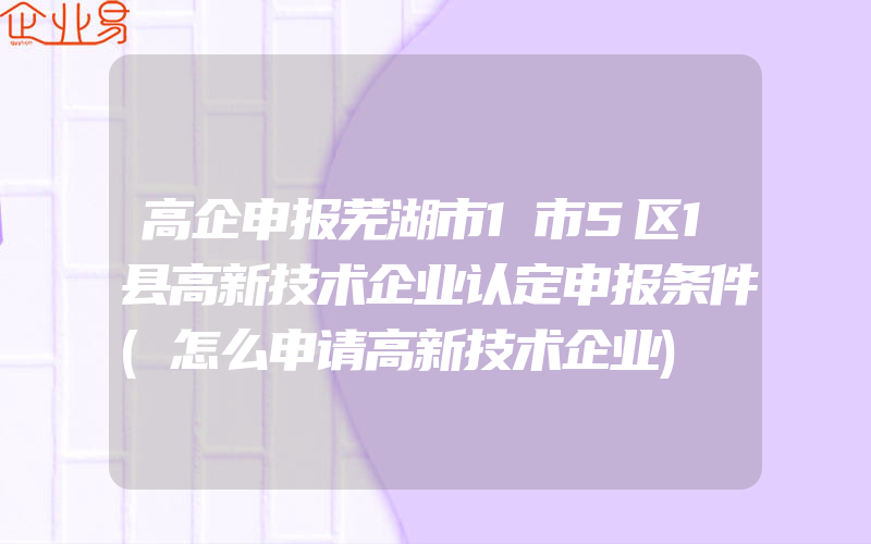 高企申报芜湖市1市5区1县高新技术企业认定申报条件(怎么申请高新技术企业)