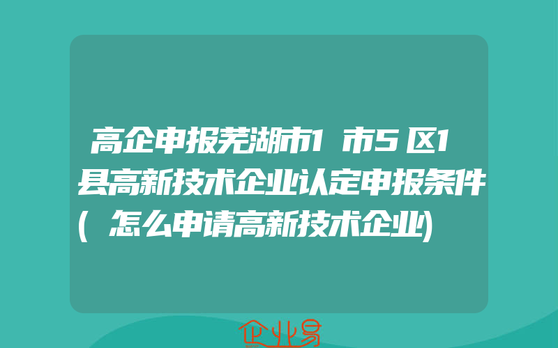 高企申报芜湖市1市5区1县高新技术企业认定申报条件(怎么申请高新技术企业)