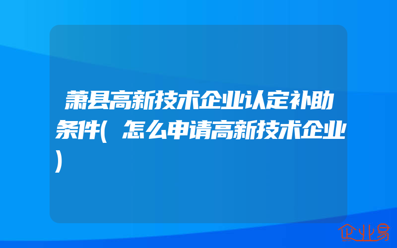 萧县高新技术企业认定补助条件(怎么申请高新技术企业)