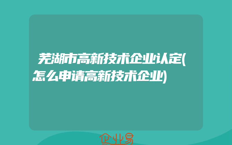 芜湖市高新技术企业认定(怎么申请高新技术企业)