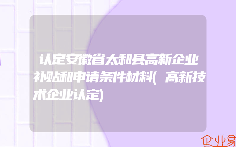 认定安徽省太和县高新企业补贴和申请条件材料(高新技术企业认定)