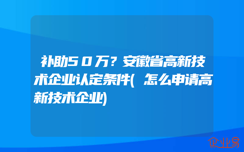 补助50万？安徽省高新技术企业认定条件(怎么申请高新技术企业)