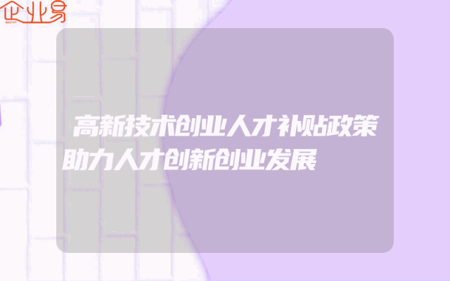 高新技术创业人才补贴政策助力人才创新创业发展