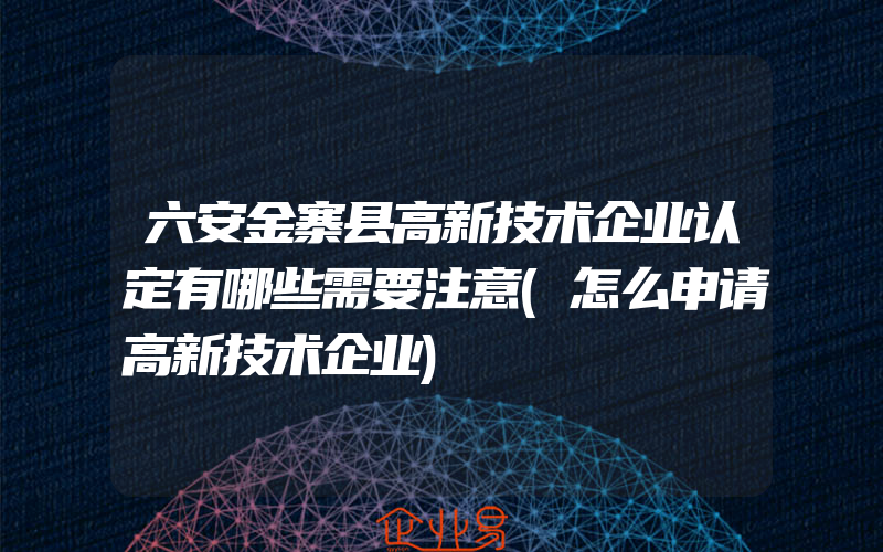 六安金寨县高新技术企业认定有哪些需要注意(怎么申请高新技术企业)