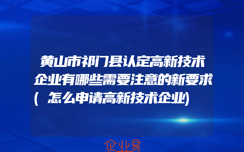 黄山市祁门县认定高新技术企业有哪些需要注意的新要求(怎么申请高新技术企业)