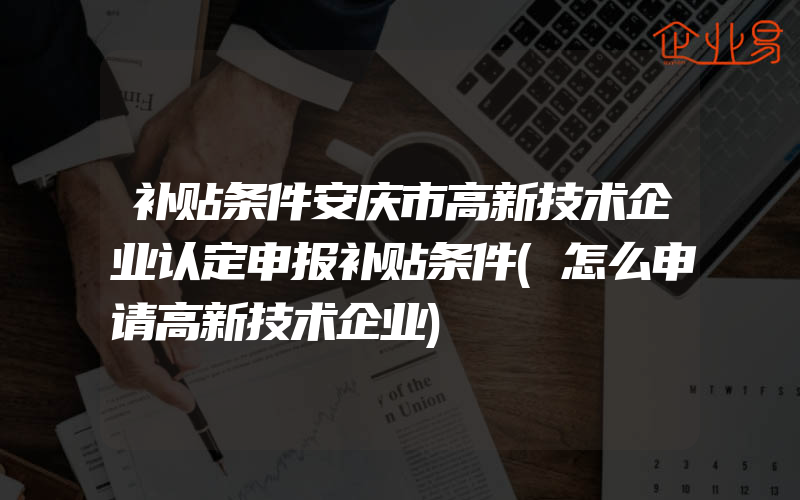 补贴条件安庆市高新技术企业认定申报补贴条件(怎么申请高新技术企业)