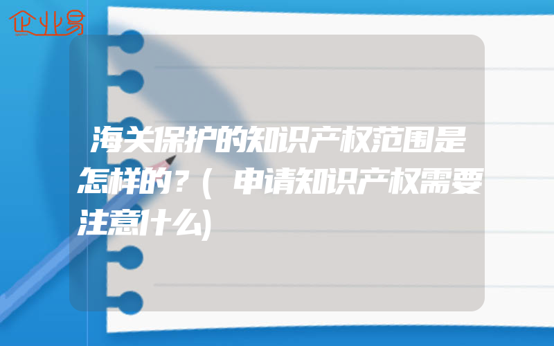 海关保护的知识产权范围是怎样的？(申请知识产权需要注意什么)