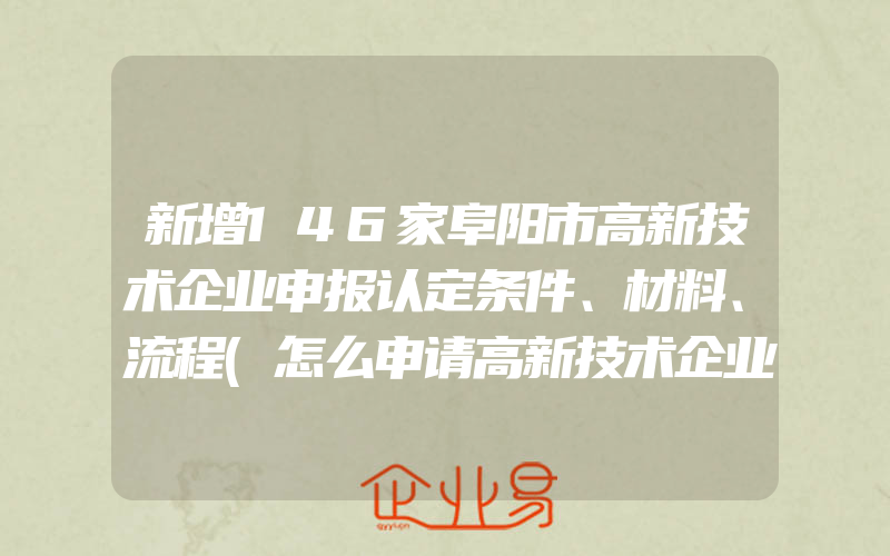 新增146家阜阳市高新技术企业申报认定条件、材料、流程(怎么申请高新技术企业)