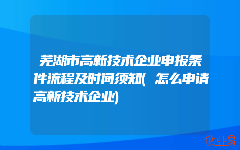 芜湖市高新技术企业申报条件流程及时间须知(怎么申请高新技术企业)