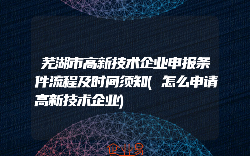 芜湖市高新技术企业申报条件流程及时间须知(怎么申请高新技术企业)