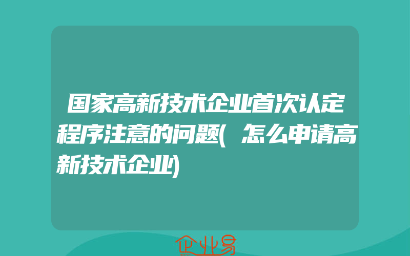 国家高新技术企业首次认定程序注意的问题(怎么申请高新技术企业)