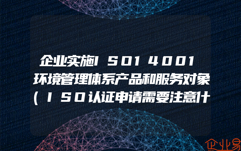 企业实施ISO14001环境管理体系产品和服务对象(ISO认证申请需要注意什么)