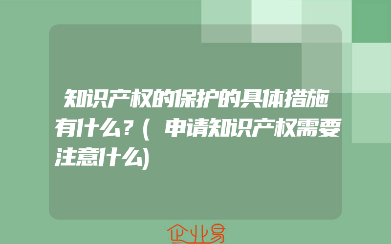 知识产权的保护的具体措施有什么？(申请知识产权需要注意什么)