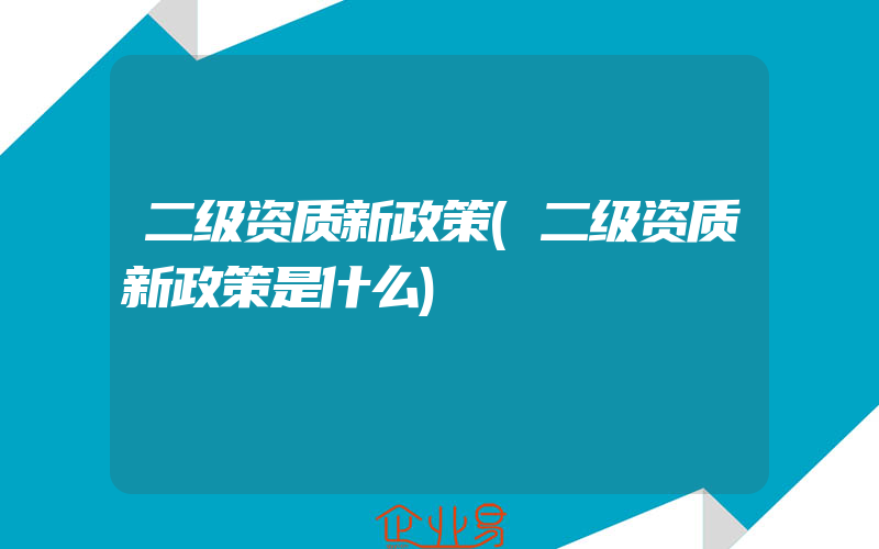 二级资质新政策(二级资质新政策是什么)