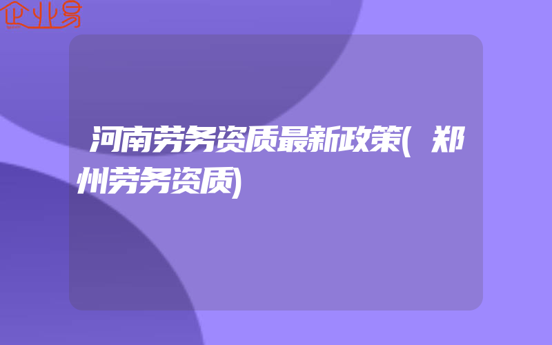 河南劳务资质最新政策(郑州劳务资质)