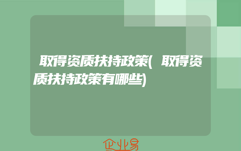 取得资质扶持政策(取得资质扶持政策有哪些)