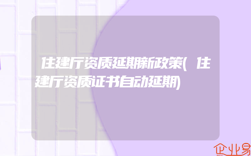 住建厅资质延期新政策(住建厅资质证书自动延期)