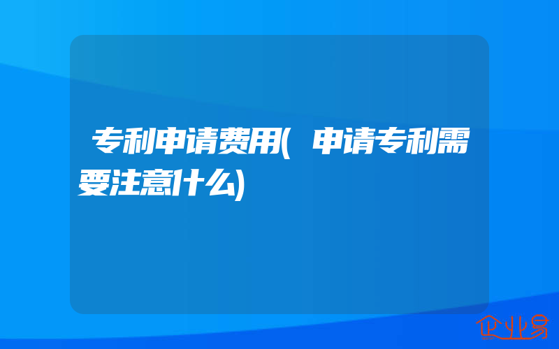 专利申请费用(申请专利需要注意什么)